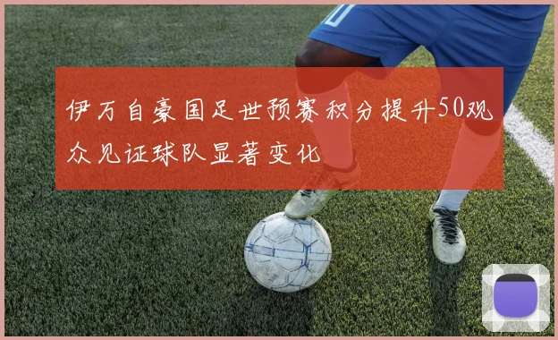 伊万自豪国足世预赛积分提升50观众见证球队显著变化