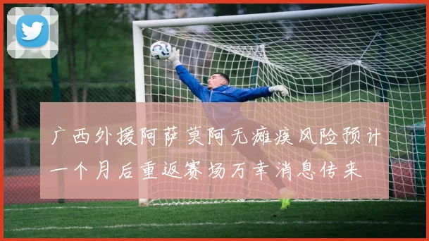 广西外援阿萨莫阿无瘫痪风险预计一个月后重返赛场万幸消息传来