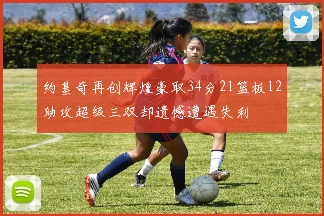 约基奇再创辉煌豪取34分21篮板12助攻超级三双却遗憾遭遇失利