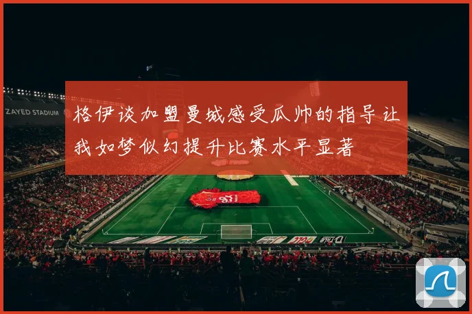 格伊谈加盟曼城感受瓜帅的指导让我如梦似幻提升比赛水平显著