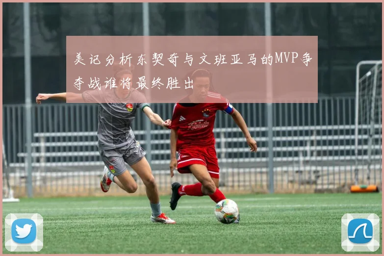 美记分析东契奇与文班亚马的MVP争夺战谁将最终胜出