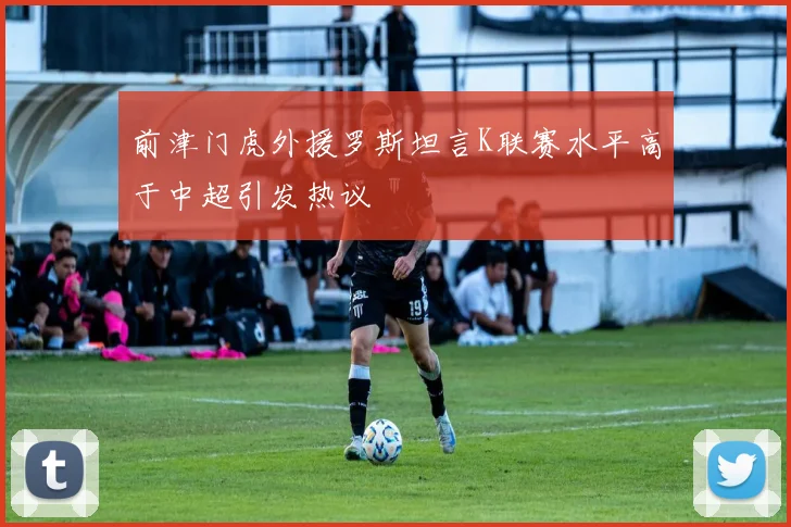 前津门虎外援罗斯坦言K联赛水平高于中超引发热议