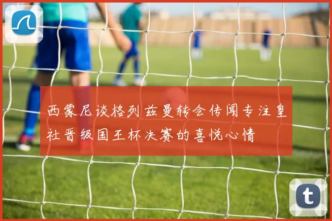 西蒙尼谈格列兹曼转会传闻专注皇社晋级国王杯决赛的喜悦心情
