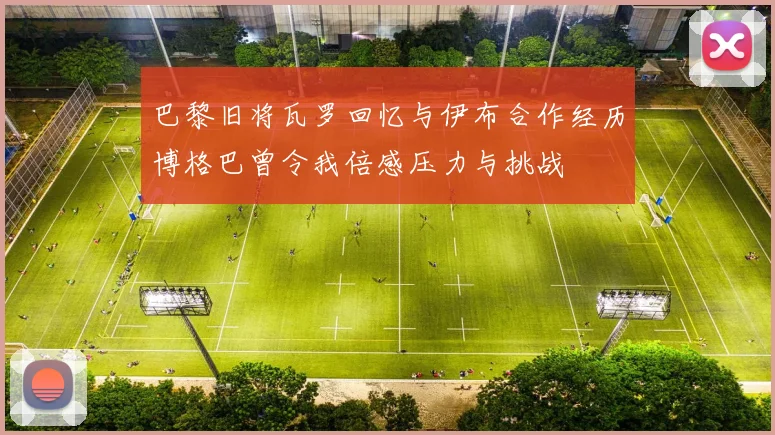 巴黎旧将瓦罗回忆与伊布合作经历博格巴曾令我倍感压力与挑战