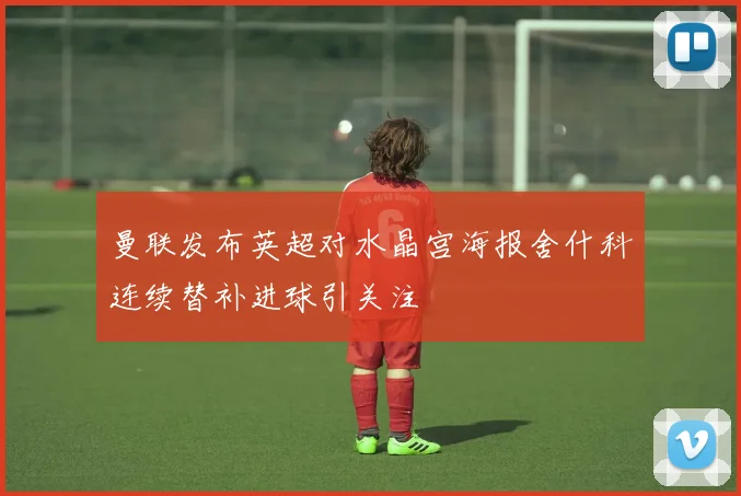 曼联发布英超对水晶宫海报舍什科连续替补进球引关注