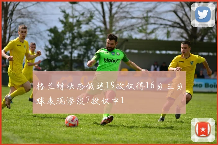 格兰特状态低迷19投仅得16分三分球表现惨淡7投仅中1