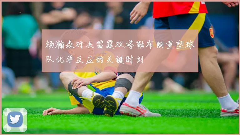 杨瀚森对决雷霆双塔勒布朗重塑球队化学反应的关键时刻