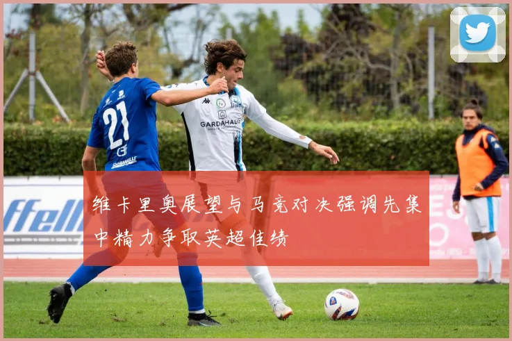 维卡里奥展望与马竞对决强调先集中精力争取英超佳绩