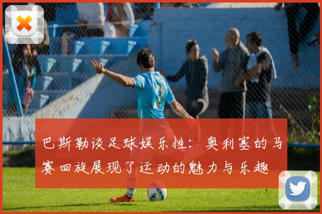 巴斯勒谈足球娱乐性：奥利塞的马赛回旋展现了运动的魅力与乐趣