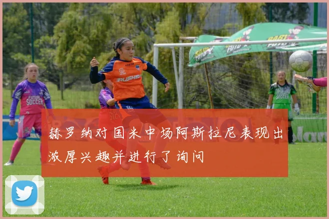 赫罗纳对国米中场阿斯拉尼表现出浓厚兴趣并进行了询问
