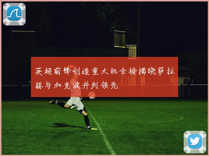 英超前锋创造重大机会榜揭晓萨拉赫与加克波并列领先