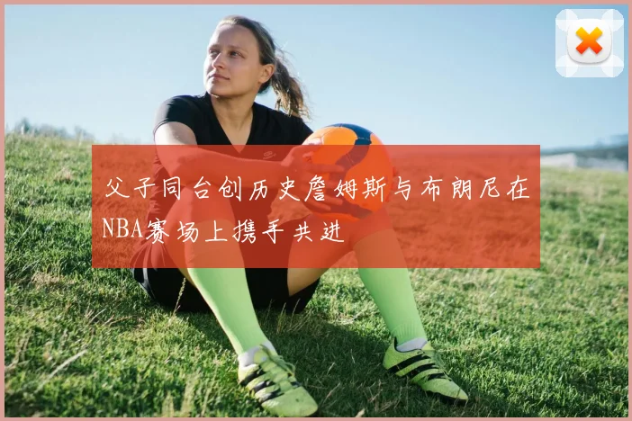父子同台创历史詹姆斯与布朗尼在NBA赛场上携手共进