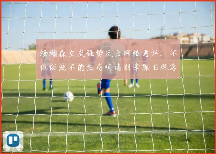杨瀚森女友强势反击网络恶评：不低俗就不能生存吗请别拿陈旧观念来羞辱我们