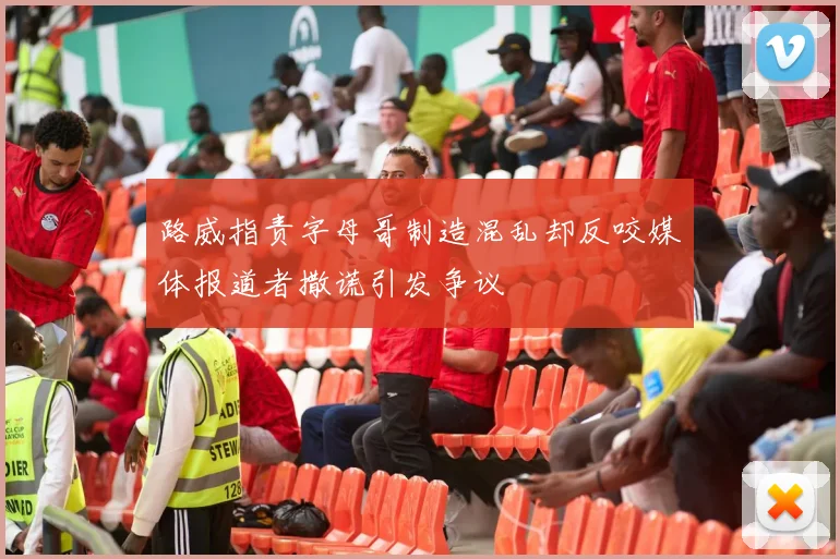 路威指责字母哥制造混乱却反咬媒体报道者撒谎引发争议