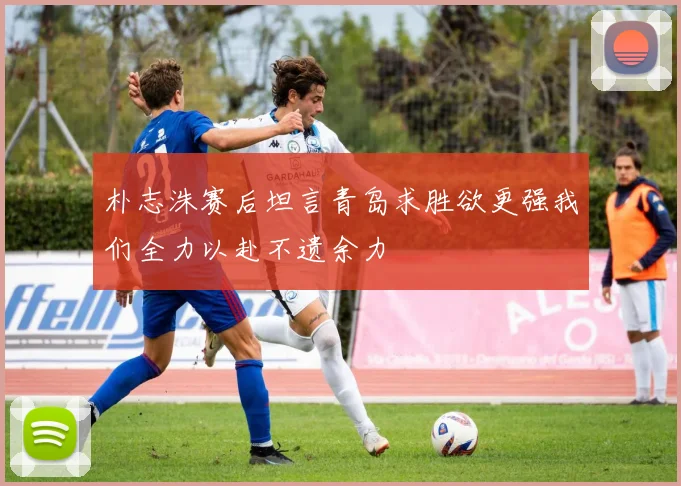 朴志洙赛后坦言青岛求胜欲更强我们全力以赴不遗余力
