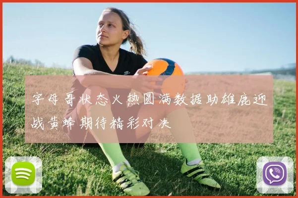 字母哥状态火热圆满数据助雄鹿迎战黄蜂期待精彩对决