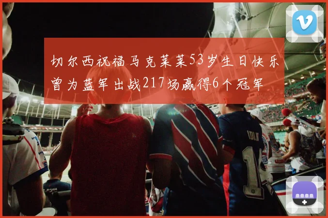 切尔西祝福马克莱莱53岁生日快乐曾为蓝军出战217场赢得6个冠军