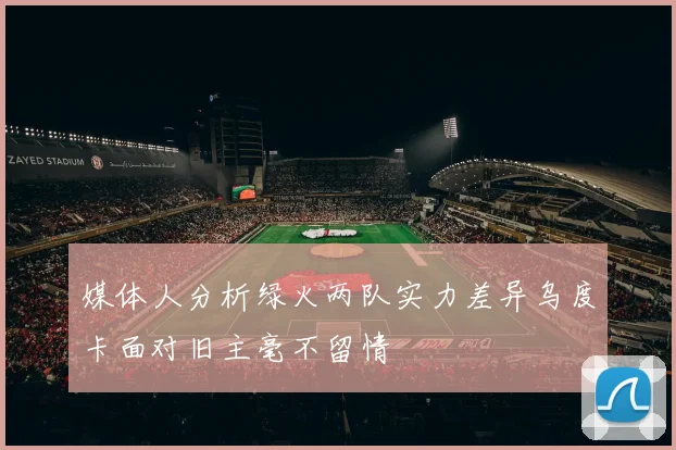 媒体人分析绿火两队实力差异乌度卡面对旧主毫不留情