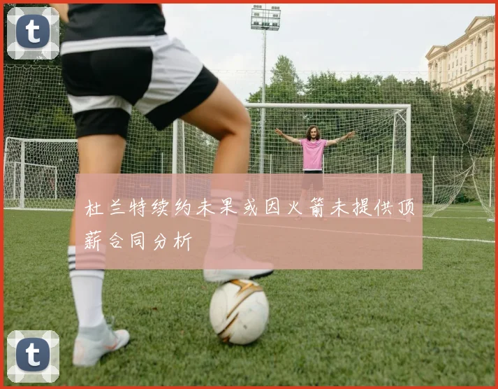 杜兰特续约未果或因火箭未提供顶薪合同分析