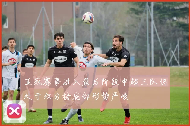 亚冠赛事进入最后阶段中超三队仍处于积分榜底部形势严峻