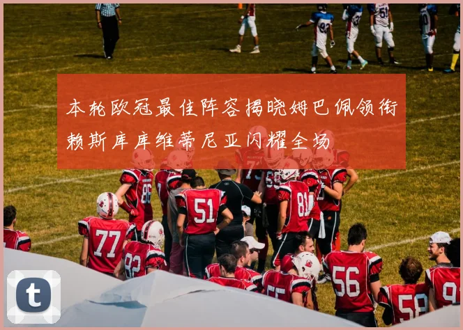 本轮欧冠最佳阵容揭晓姆巴佩领衔赖斯库库维蒂尼亚闪耀全场