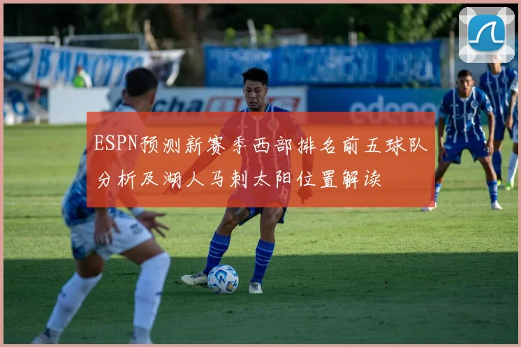 ESPN预测新赛季西部排名前五球队分析及湖人马刺太阳位置解读